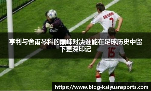 亨利与舍甫琴科的巅峰对决谁能在足球历史中留下更深印记